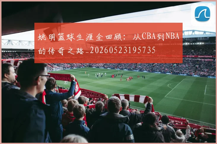 姚明篮球生涯全回顾:从CBA到NBA的传奇之路_20260523195735