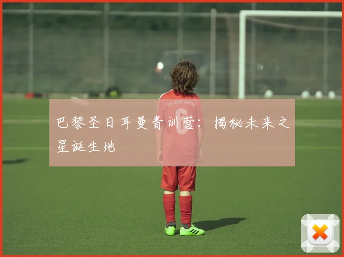 巴黎圣日耳曼青训营：揭秘未来之星诞生地