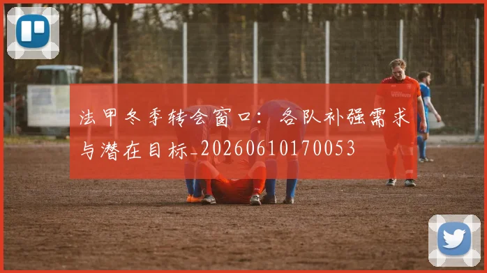 法甲冬季转会窗口:各队补强需求与潜在目标_20260610170053