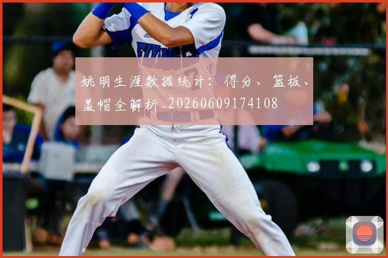 姚明生涯数据统计:得分、篮板、盖帽全解析_20260609174108